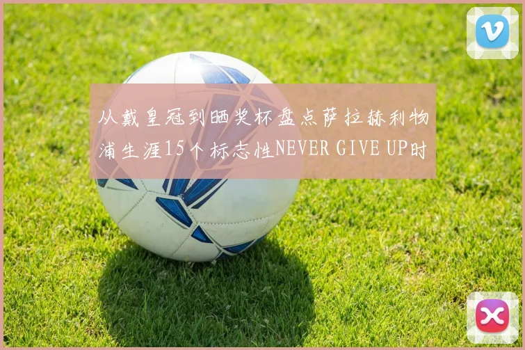 从戴皇冠到晒奖杯盘点萨拉赫利物浦生涯15个标志性NEVER GIVE UP时刻