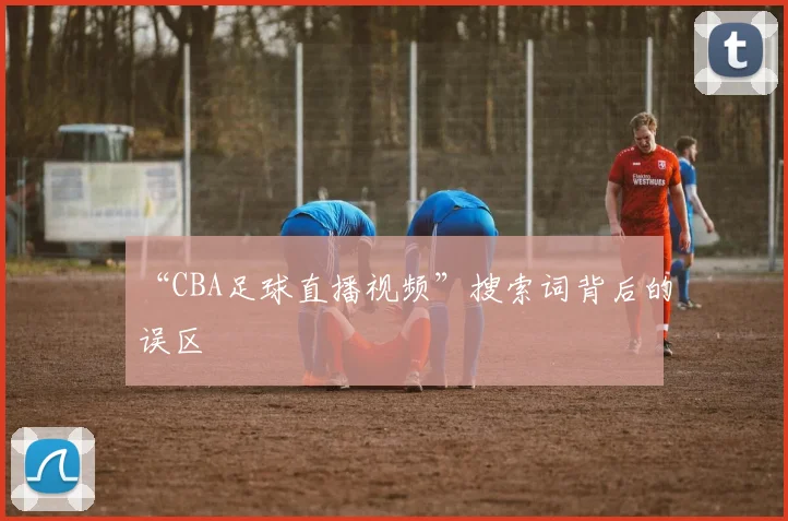 “CBA足球直播视频”搜索词背后的误区