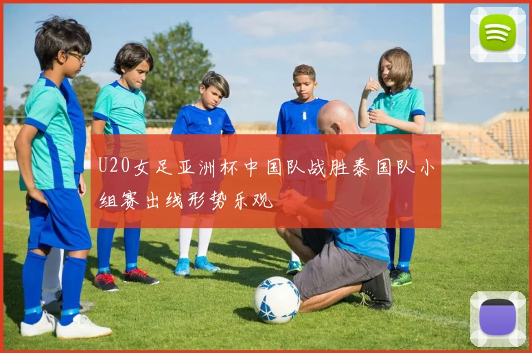 U20女足亚洲杯中国队战胜泰国队小组赛出线形势乐观