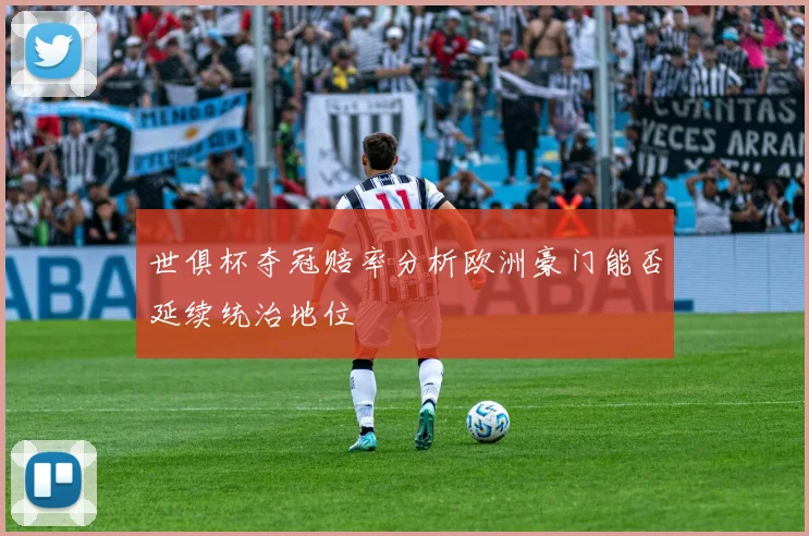 世俱杯夺冠赔率分析欧洲豪门能否延续统治地位