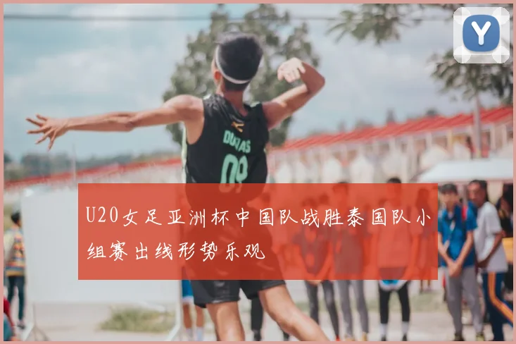 U20女足亚洲杯中国队战胜泰国队小组赛出线形势乐观